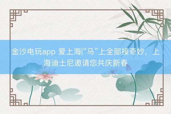 金沙电玩app 爱上海|“马”上全部接奇妙,上海迪士尼邀请您共庆新春