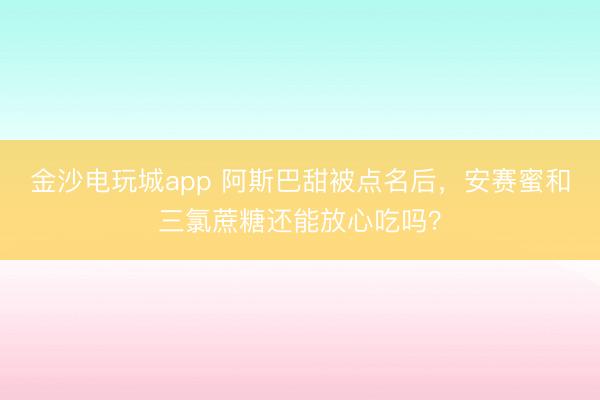 金沙电玩城app 阿斯巴甜被点名后,安赛蜜和三氯蔗糖还能放心吃吗?