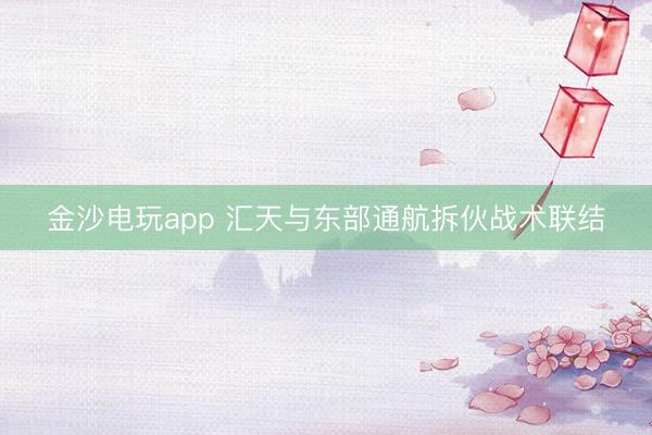 金沙电玩app 汇天与东部通航拆伙战术联结