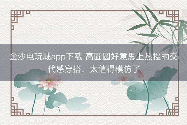 金沙电玩城app下载 高圆圆好意思上热搜的交代感穿搭，太值得模仿了