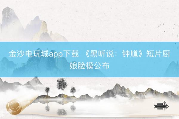 金沙电玩城app下载 《黑听说：钟馗》短片厨娘脸模公布