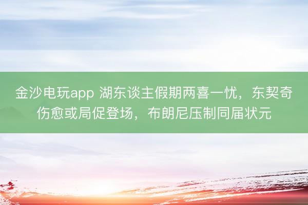金沙电玩app 湖东谈主假期两喜一忧,东契奇伤愈或局促登场,布朗尼压制同届状元