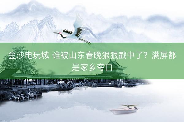 金沙电玩城 谁被山东春晚狠狠戳中了?满屏都是家乡夸口