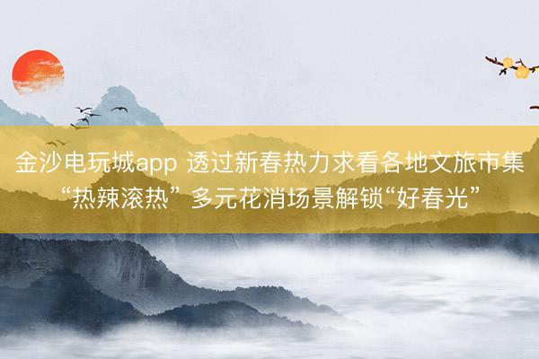 金沙电玩城app 透过新春热力求看各地文旅市集“热辣滚热” 多元花消场景解锁“好春光”