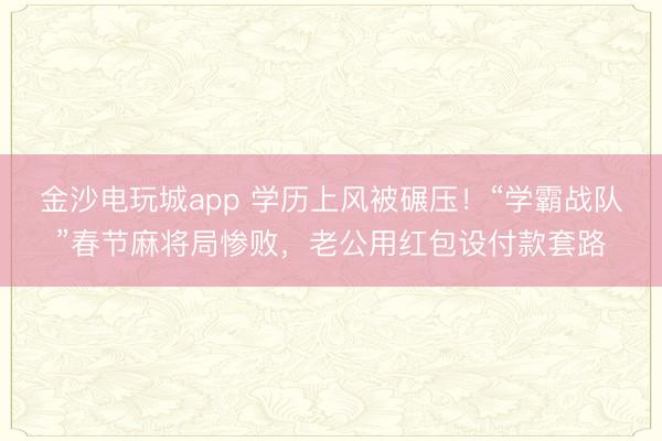 金沙电玩城app 学历上风被碾压！“学霸战队”春节麻将局惨败，老公用红包设付款套路