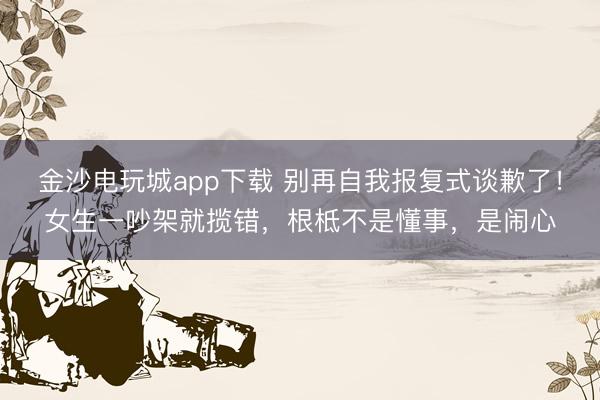 金沙电玩城app下载 别再自我报复式谈歉了!女生一吵架就揽错,根柢不是懂事,是闹心