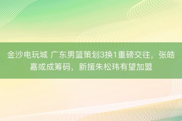 金沙电玩城 广东男篮策划3换1重磅交往,张皓嘉或成筹码,新援朱松玮有望加盟