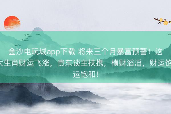 金沙电玩城app下载 将来三个月暴富预警!这四大生肖财运飞涨,贵东谈主扶携,横财滔滔,财运饱和!