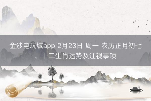金沙电玩城app 2月23日 周一 农历正月初七，十二生肖运势及注视事项