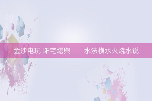 金沙电玩 阳宅堪舆      水法横水火烧水说