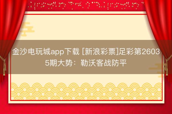 金沙电玩城app下载 [新浪彩票]足彩第26035期大势：勒沃客战防平