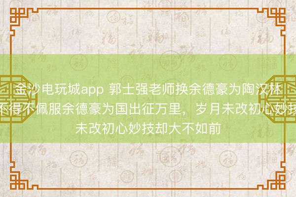 金沙电玩城app 郭士强老师换余德豪为陶汉林是步好棋，不得不佩服余德豪为国出征万里，岁月未改初心妙技却大不如前