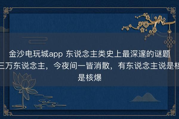金沙电玩城app 东说念主类史上最深邃的谜题，三万东说念主，今夜间一皆消散，有东说念主说是核爆