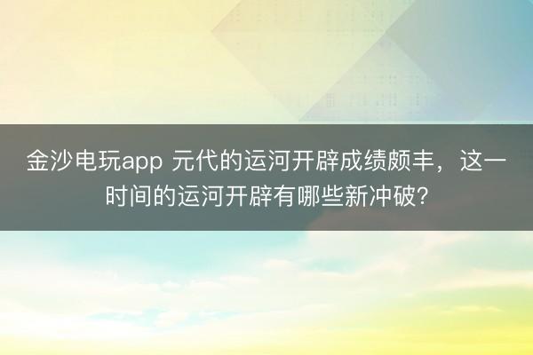 金沙电玩app 元代的运河开辟成绩颇丰，这一时间的运河开辟有哪些新冲破？