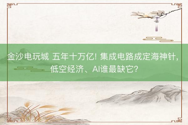 金沙电玩城 五年十万亿! 集成电路成定海神针， 低空经济、AI谁最缺它?